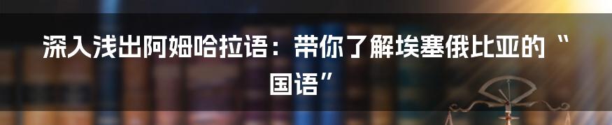 深入浅出阿姆哈拉语:带你了解埃塞俄比亚的“国语”