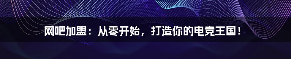 网吧加盟:从零开始,打造你的电竞王国!