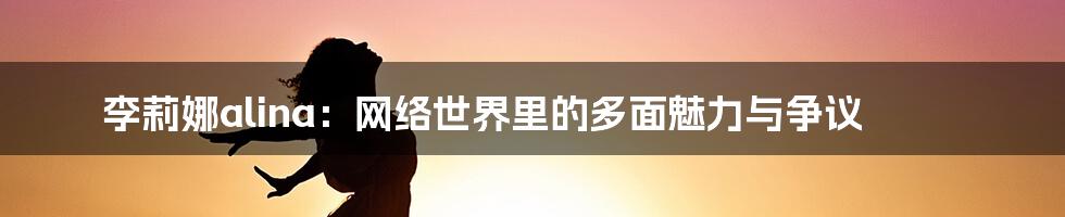 李莉娜alina:网络世界里的多面魅力与争议