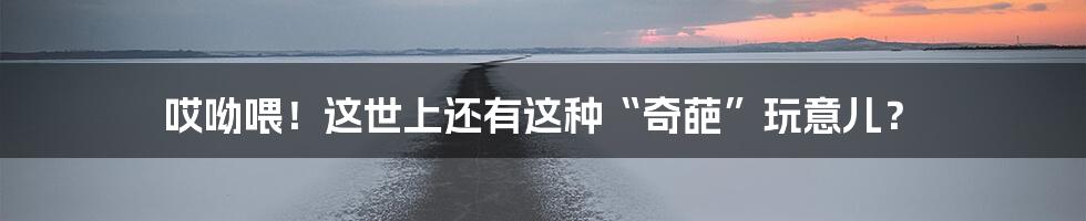哎呦喂！这世上还有这种“奇葩”玩意儿？