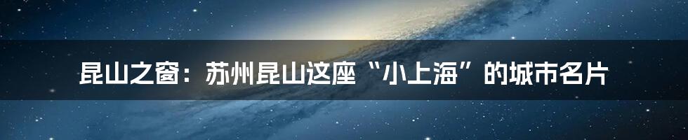昆山之窗:苏州昆山这座“小上海”的城市名片