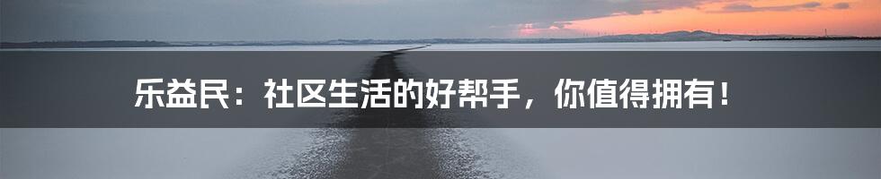 乐益民:社区生活的好帮手,你值得拥有!