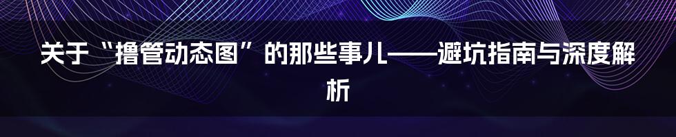 关于“撸管动态图”的那些事儿——避坑指南与深度解析