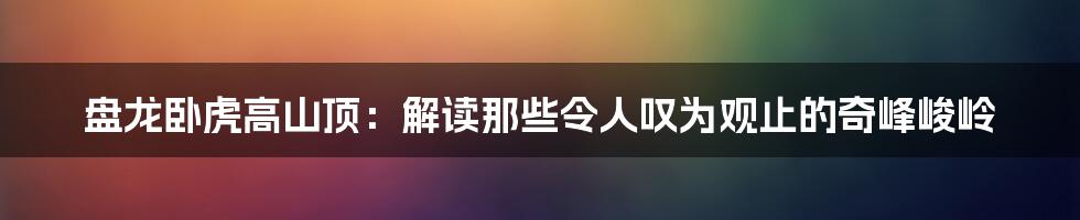 盘龙卧虎高山顶：解读那些令人叹为观止的奇峰峻岭