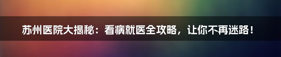 苏州医院大揭秘：看病就医全攻略，让你不再迷路！