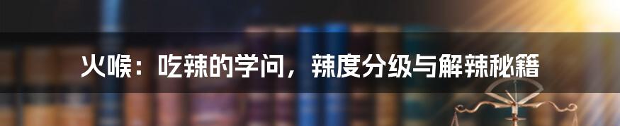 火喉:吃辣的学问,辣度分级与解辣秘籍