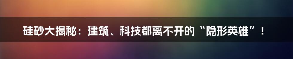 硅砂大揭秘:建筑、科技都离不开的“隐形英雄”!