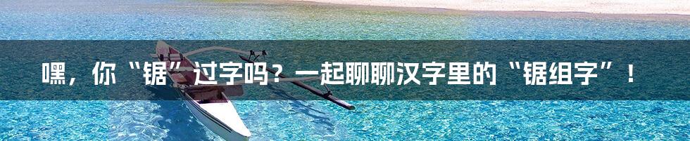 嘿,你“锯”过字吗?一起聊聊汉字里的“锯组字”!