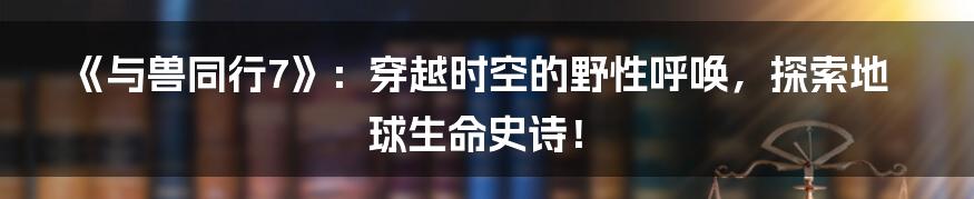 《与兽同行7》:穿越时空的野性呼唤,探索地球生命史诗!