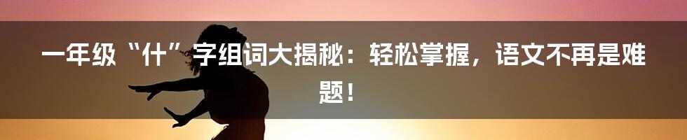 一年级“什”字组词大揭秘:轻松掌握,语文不再是难题!