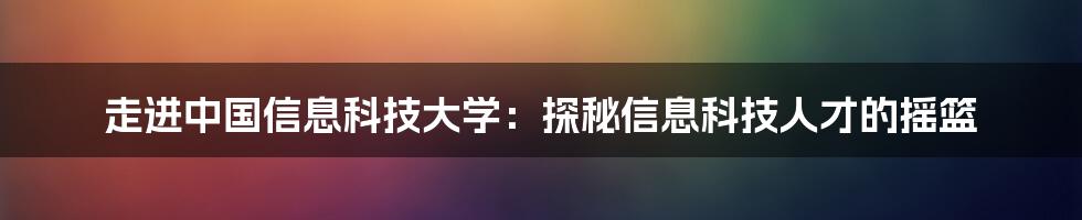 走进中国信息科技大学:探秘信息科技人才的摇篮