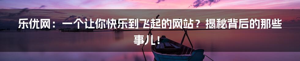 乐优网:一个让你快乐到飞起的网站?揭秘背后的那些事儿!