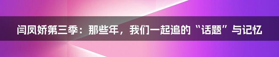 闫凤娇第三季:那些年,我们一起追的“话题”与记忆
