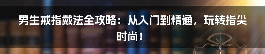 男生戒指戴法全攻略：从入门到精通，玩转指尖时尚！
