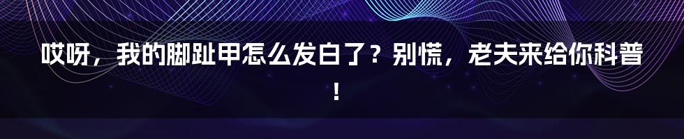 哎呀,我的脚趾甲怎么发白了?别慌,老夫来给你科普!