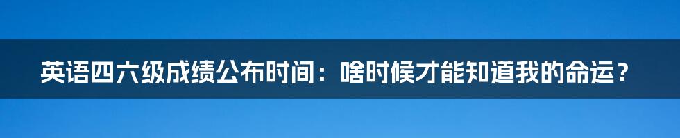 英语四六级成绩公布时间:啥时候才能知道我的命运?
