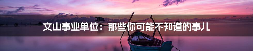 文山事业单位:那些你可能不知道的事儿