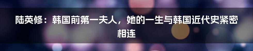 陆英修:韩国前第一夫人,她的一生与韩国近代史紧密相连