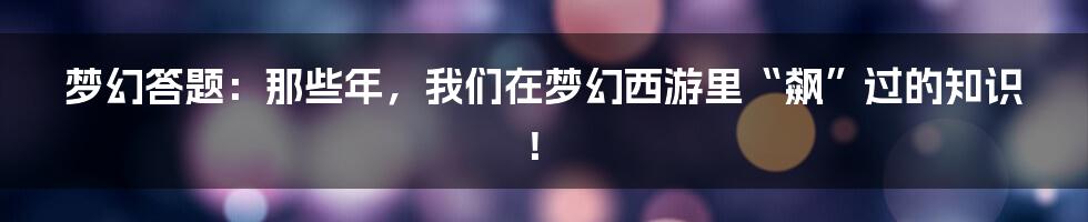 梦幻答题:那些年,我们在梦幻西游里“飙”过的知识!