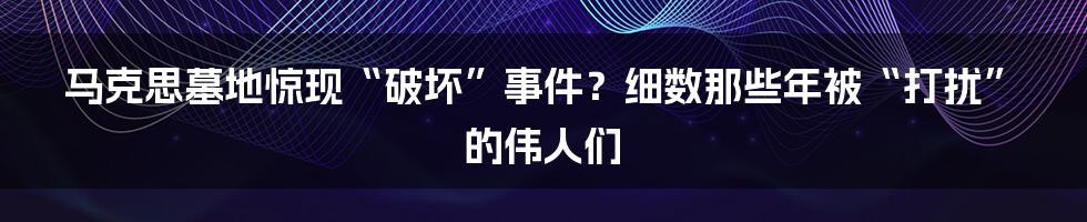 马克思墓地惊现“破坏”事件?细数那些年被“打扰”的伟人们