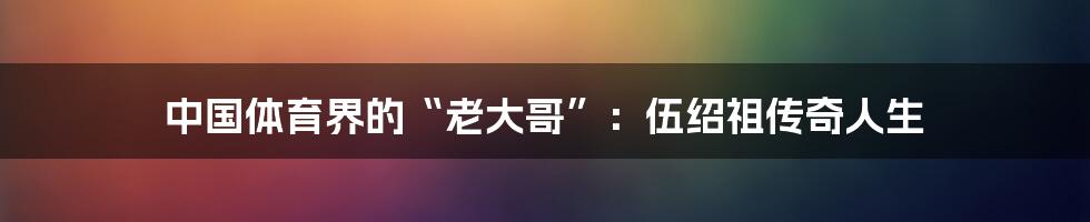 中国体育界的“老大哥”:伍绍祖传奇人生