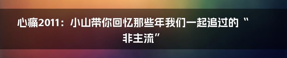 心痛2011:小山带你回忆那些年我们一起追过的“非主流”