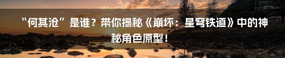 “何其沧”是谁？带你揭秘《崩坏：星穹铁道》中的神秘角色原型！