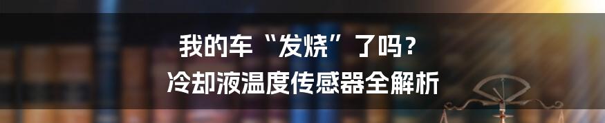 我的车“发烧”了吗? 冷却液温度传感器全解析