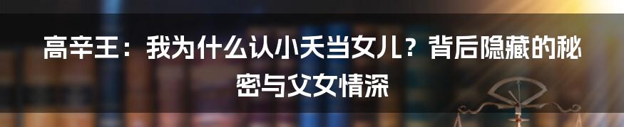 高辛王:我为什么认小夭当女儿?背后隐藏的秘密与父女情深