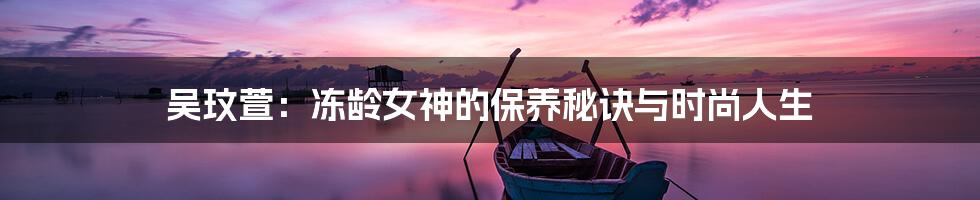 吴玟萱:冻龄女神的保养秘诀与时尚人生