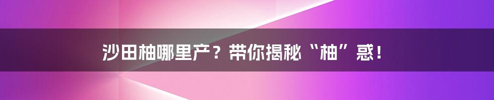 沙田柚哪里产?带你揭秘“柚”惑!