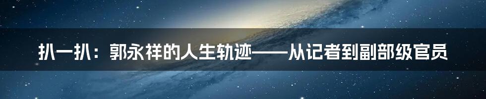 扒一扒:郭永祥的人生轨迹——从记者到副部级官员