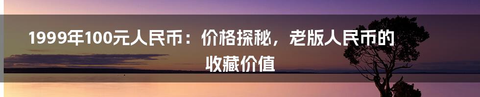 1999年100元人民币:价格探秘,老版人民币的收藏价值