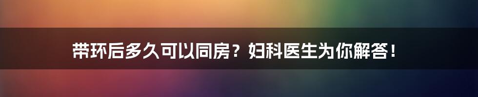 带环后多久可以同房?妇科医生为你解答!