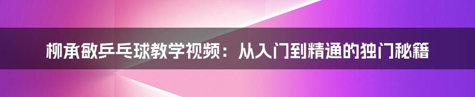 柳承敏乒乓球教学视频：从入门到精通的独门秘籍
