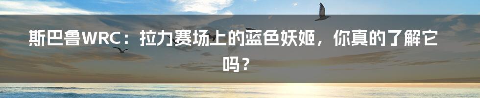 斯巴鲁WRC:拉力赛场上的蓝色妖姬,你真的了解它吗?