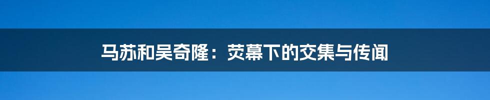 马苏和吴奇隆:荧幕下的交集与传闻