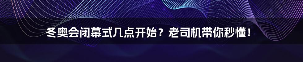 冬奥会闭幕式几点开始？老司机带你秒懂！