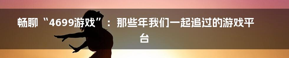 畅聊“4699游戏”：那些年我们一起追过的游戏平台