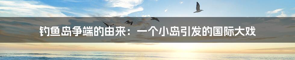 钓鱼岛争端的由来:一个小岛引发的国际大戏