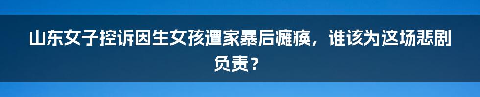 山东女子控诉因生女孩遭家暴后瘫痪,谁该为这场悲剧负责?