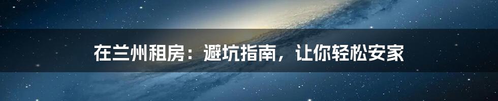 在兰州租房:避坑指南,让你轻松安家