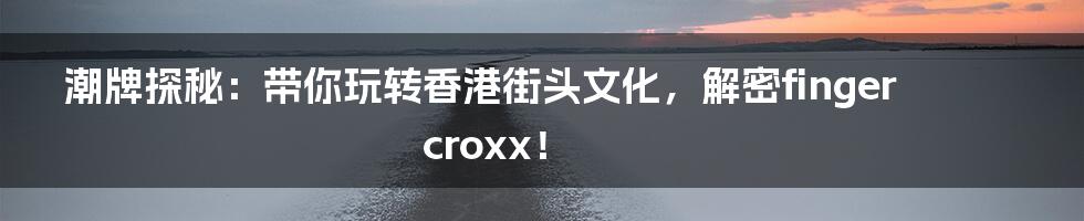 潮牌探秘:带你玩转香港街头文化,解密fingercroxx!