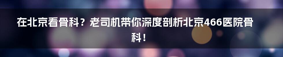在北京看骨科?老司机带你深度剖析北京466医院骨科!