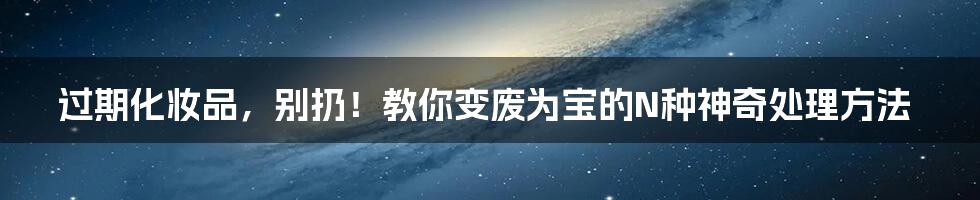 过期化妆品,别扔!教你变废为宝的N种神奇处理方法
