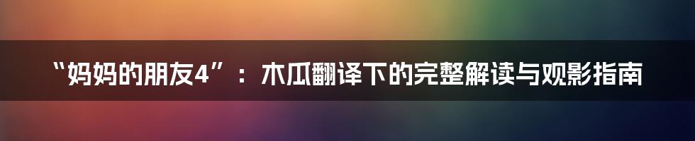 “妈妈的朋友4”：木瓜翻译下的完整解读与观影指南