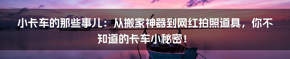 小卡车的那些事儿:从搬家神器到网红拍照道具,你不知道的卡车小秘密!