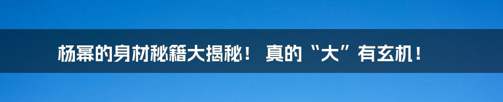 杨幂的身材秘籍大揭秘！ 真的“大”有玄机！