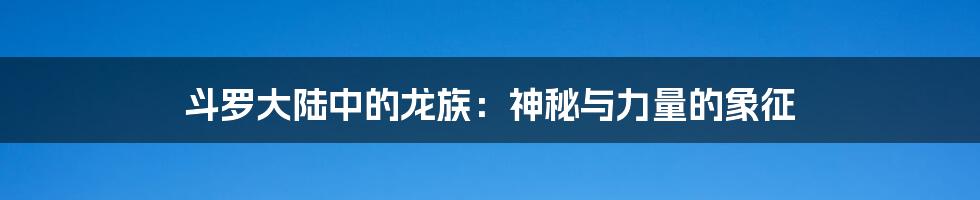 斗罗大陆中的龙族：神秘与力量的象征
