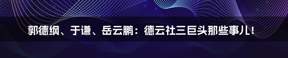 郭德纲、于谦、岳云鹏:德云社三巨头那些事儿!